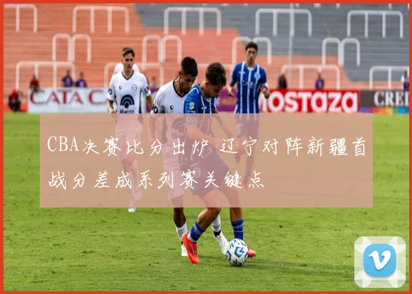 CBA决赛比分出炉 辽宁对阵新疆首战分差成系列赛关键点