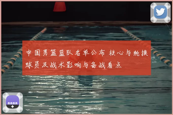 中国男篮蓝队名单公布 核心与轮换球员及战术影响与备战看点