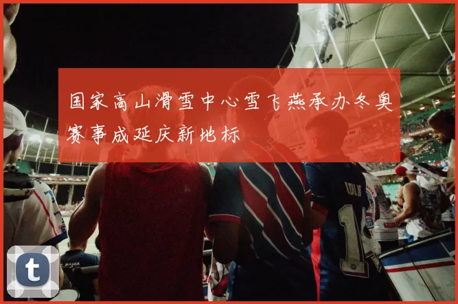 国家高山滑雪中心雪飞燕承办冬奥赛事成延庆新地标