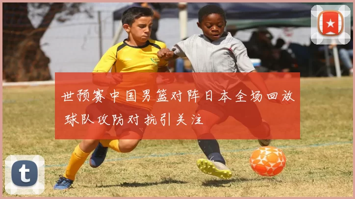 世预赛中国男篮对阵日本全场回放 球队攻防对抗引关注