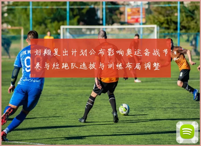 刘翔复出计划公布影响奥运备战节奏与短跑队选拔与训练布局调整