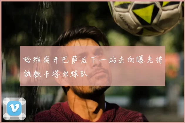 哈维离开巴萨后下一站去向曝光将执教卡塔尔球队