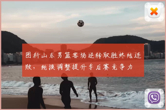 图科山东男篮客场逆转取胜终结连败，轮换调整提升季后赛竞争力