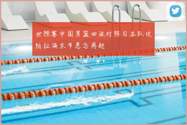 世预赛中国男篮回放对阵日本队攻防拉满末节悬念再起