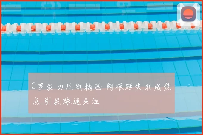 C罗发力压制梅西 阿根廷失利成焦点 引发球迷关注