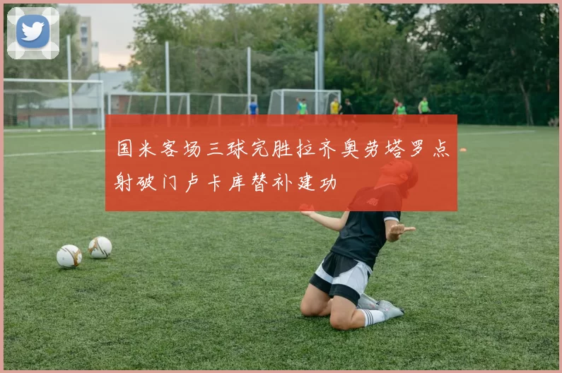 国米客场三球完胜拉齐奥劳塔罗点射破门卢卡库替补建功