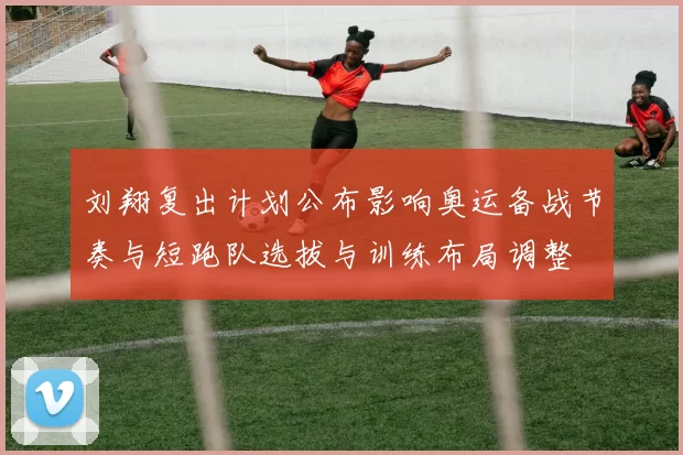 刘翔复出计划公布影响奥运备战节奏与短跑队选拔与训练布局调整