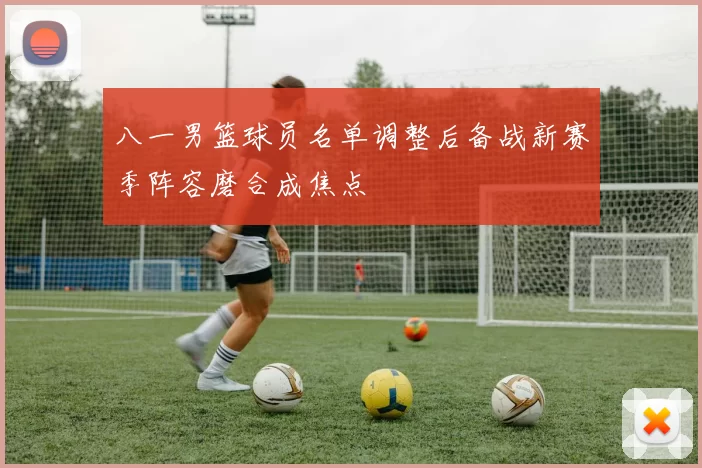 八一男篮球员名单调整后备战新赛季阵容磨合成焦点