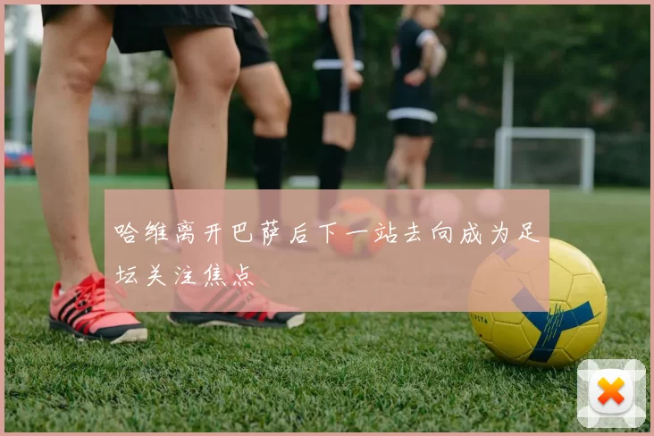 哈维离开巴萨后下一站去向成为足坛关注焦点