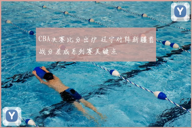 CBA决赛比分出炉 辽宁对阵新疆首战分差成系列赛关键点