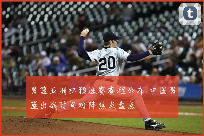 男篮亚洲杯预选赛赛程公布 中国男篮出战时间对阵焦点盘点