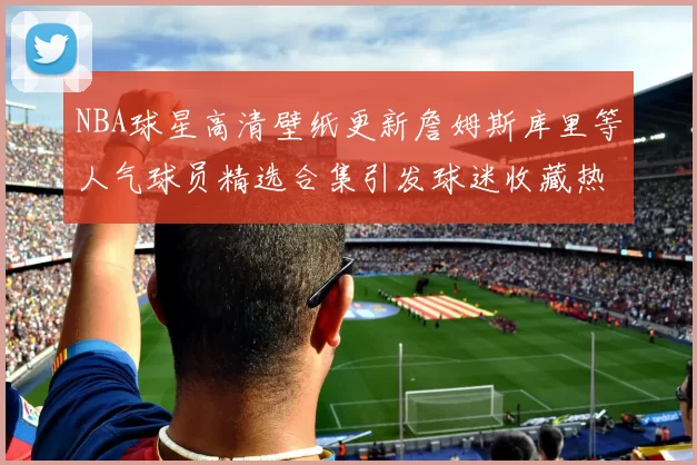 NBA球星高清壁纸更新詹姆斯库里等人气球员精选合集引发球迷收藏热潮