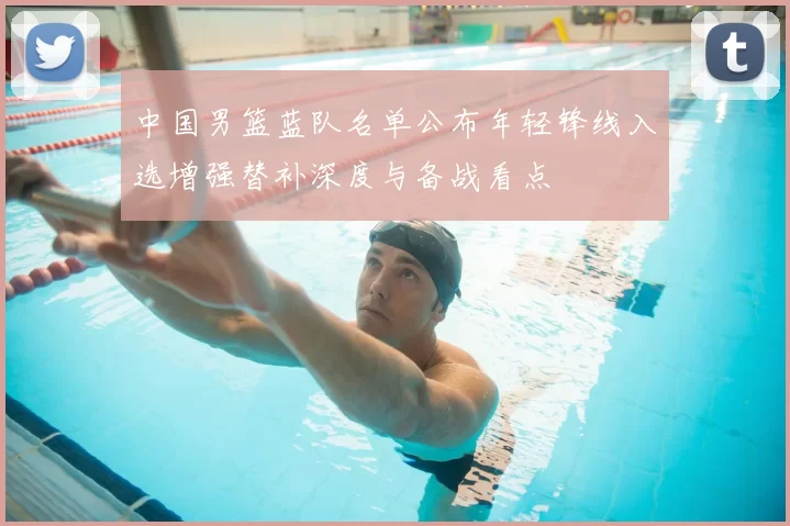 中国男篮蓝队名单公布年轻锋线入选增强替补深度与备战看点