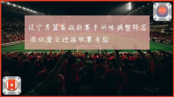 辽宁男篮备战新赛季训练调整阵容 深化磨合迎接联赛考验