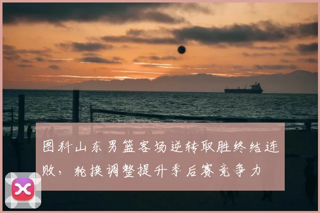 图科山东男篮客场逆转取胜终结连败，轮换调整提升季后赛竞争力