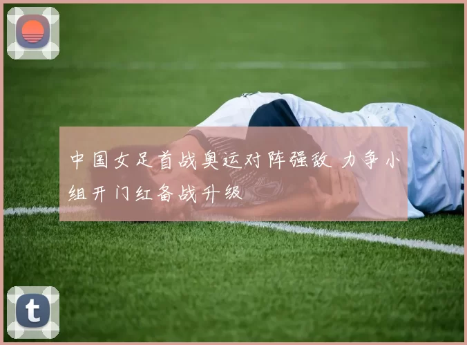 中国女足首战奥运对阵强敌 力争小组开门红备战升级