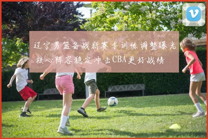 辽宁男篮备战新赛季训练调整曝光 核心阵容稳定冲击CBA更好战绩