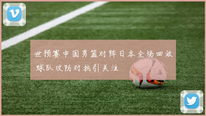 世预赛中国男篮对阵日本全场回放 球队攻防对抗引关注