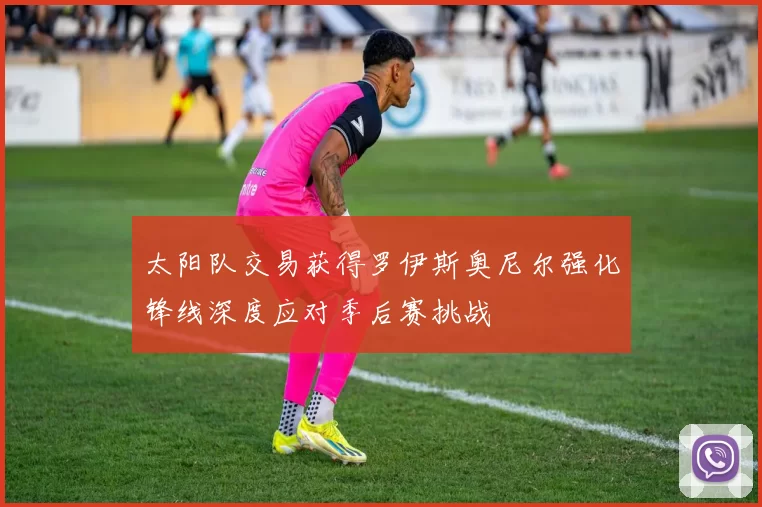 太阳队交易获得罗伊斯奥尼尔强化锋线深度应对季后赛挑战