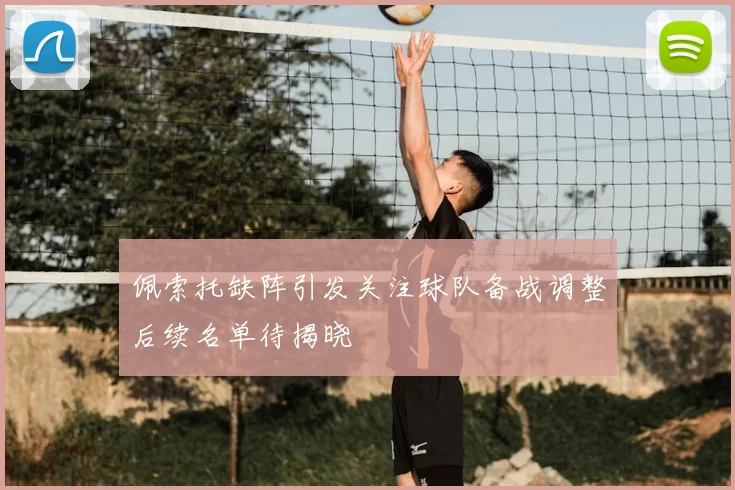 佩索托缺阵引发关注球队备战调整后续名单待揭晓