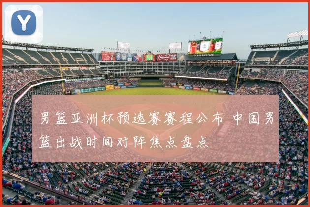 男篮亚洲杯预选赛赛程公布 中国男篮出战时间对阵焦点盘点