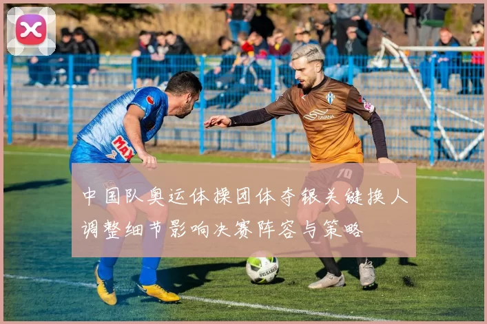 中国队奥运体操团体夺银关键换人调整细节影响决赛阵容与策略