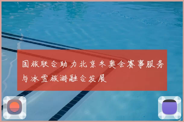 国旅联合助力北京冬奥会赛事服务与冰雪旅游融合发展