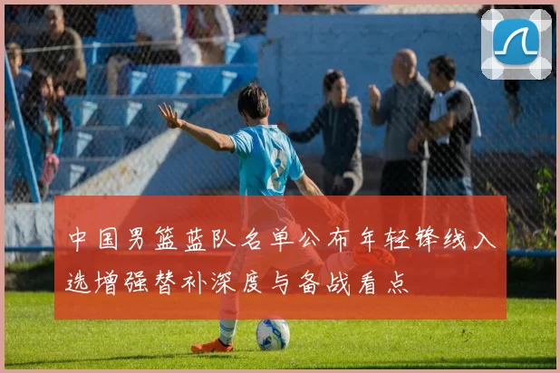 中国男篮蓝队名单公布年轻锋线入选增强替补深度与备战看点