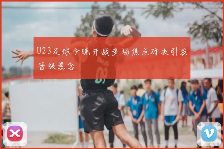 U23足球今晚开战多场焦点对决引发晋级悬念