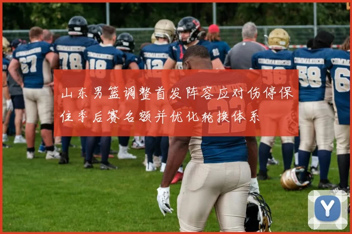 山东男篮调整首发阵容应对伤停保住季后赛名额并优化轮换体系